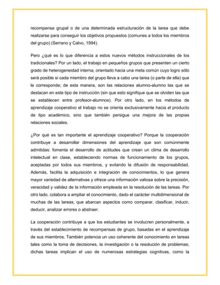 recompensa grupal o de una determinada estructuración de la tarea que debe
realizarse para conseguir los objetivos propuestos (comunes a todos los miembros
del grupo) (Serrano y Calvo, 1994).
Pero ¿qué es lo que diferencia a estos nuevos métodos instruccionales de los
tradicionales? Por un lado, el trabajo en pequeños grupos que presenten un cierto
grado de heterogeneidad interna, orientado hacia una meta común cuyo logro sólo
será posible si cada miembro del grupo lleva a cabo una tarea (o parte de ella) que
le corresponde; de esta manera, son las relaciones alumno-alumno las que se
destacan en este tipo de instrucción (sin que esto signifique que se olviden las que
se establecen entre profesor-alumnos). Por otro lado, en los métodos de
aprendizaje cooperativo el trabajo no se orienta exclusivamente hacia el producto
de tipo académico, sino que también persigue una mejora de las propias
relaciones sociales.
¿Por qué es tan importante el aprendizaje cooperativo? Porque la cooperación
contribuye a desarrollar dimensiones del aprendizaje que son comúnmente
admitidas: fomenta el desarrollo de actitudes que crean un clima de desarrollo
intelectual en clase, estableciendo normas de funcionamiento de los grupos,
aceptadas por todos sus miembros, y evitando la difusión de responsabilidad.
Además, facilita la adquisición e integración de conocimientos, lo que genera
mayor variedad de alternativas y ofrece una información valiosa sobre la precisión,
veracidad y validez de la información empleada en la resolución de las tareas. Por
otro lado, colabora a ampliar el conocimiento, dado el carácter multidimensional de
muchas de las tareas, que abarcan aspectos como comparar, clasificar, inducir,
deducir, analizar errores o abstraer.
La cooperación contribuye a que los estudiantes se involucren personalmente, a
través del establecimiento de recompensas de grupo, basadas en el aprendizaje
de sus miembros. También potencia un uso coherente del conocimiento en tareas
tales como la toma de decisiones, la investigación o la resolución de problemas;
dichas tareas implican el uso de numerosas estrategias cognitivas, como la
 