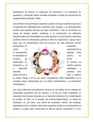 identificación de hechos, la explicación de fenómenos o la evaluación de
resultados, y desarrolla hábitos mentales favorables a través de mecanismos de
retroalimentación (Gavilán, 2009).
Los beneficios del aprendizaje cooperativo parecen más que evidentes: promueve
el desarrollo de habilidades tanto cognitivas como sociales, y es particularmente
positivo para aquellos alumnos con bajo rendimiento o que se encuentran en
riesgo de fracaso escolar; contribuye a la construcción de relaciones
interpersonales más horizontales en el aula; propicia una comunicación más fluida
y abierta entre los participantes; genera un clima de cooperación y apoyo mutuo
antes que de competitividad entre los alumnos. En este escenario, formas
participativas de evaluación
(como la autoevaluación y
la coevaluación) obtienen “carta
de naturaleza; el alumno se
involucra de forma
responsable en el proceso de
evaluación y, al hacerlo, aprende
y desarrolla habilidades y
actitudes positivas para
evaluar de forma justa y objetiva
su propio trabajo y el de sus pares, competencias nada desdeñables en la
sociedad actual, caracterizada por una férrea competitividad y un exacerbado
individualismo.
Los únicos elementos de evaluación comunes en el análisis de los métodos de
aprendizaje cooperativo son los relativos: i) al tipo de fuente evaluadora: la
evaluación está siempre realizada por un elemento implicado en la unidad básica
de análisis, es decir, en el proceso de enseñanza/aprendizaje. La fuente de
evaluación es, por tanto, una fuente de evaluación interna. Sin embargo,
dependiendo de los métodos esta fuente específica puede ser exclusivamente el
profesor o pueden estar involucrados en ella los propios estudiantes; ii) a los
 