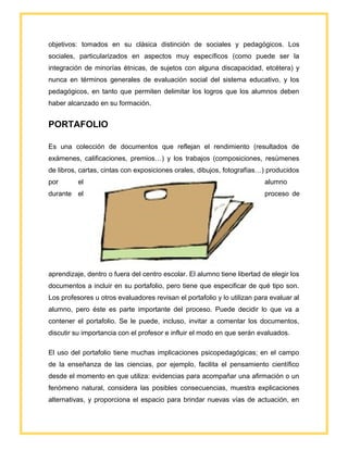 objetivos: tomados en su clásica distinción de sociales y pedagógicos. Los
sociales, particularizados en aspectos muy específicos (como puede ser la
integración de minorías étnicas, de sujetos con alguna discapacidad, etcétera) y
nunca en términos generales de evaluación social del sistema educativo, y los
pedagógicos, en tanto que permiten delimitar los logros que los alumnos deben
haber alcanzado en su formación.
PORTAFOLIO
Es una colección de documentos que reflejan el rendimiento (resultados de
exámenes, calificaciones, premios…) y los trabajos (composiciones, resúmenes
de libros, cartas, cintas con exposiciones orales, dibujos, fotografías…) producidos
por el alumno
durante el proceso de
aprendizaje, dentro o fuera del centro escolar. El alumno tiene libertad de elegir los
documentos a incluir en su portafolio, pero tiene que especificar de qué tipo son.
Los profesores u otros evaluadores revisan el portafolio y lo utilizan para evaluar al
alumno, pero éste es parte importante del proceso. Puede decidir lo que va a
contener el portafolio. Se le puede, incluso, invitar a comentar los documentos,
discutir su importancia con el profesor e influir el modo en que serán evaluados.
El uso del portafolio tiene muchas implicaciones psicopedagógicas; en el campo
de la enseñanza de las ciencias, por ejemplo, facilita el pensamiento científico
desde el momento en que utiliza: evidencias para acompañar una afirmación o un
fenómeno natural, considera las posibles consecuencias, muestra explicaciones
alternativas, y proporciona el espacio para brindar nuevas vías de actuación, en
 