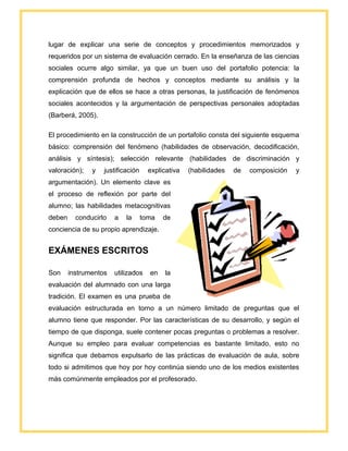 lugar de explicar una serie de conceptos y procedimientos memorizados y
requeridos por un sistema de evaluación cerrado. En la enseñanza de las ciencias
sociales ocurre algo similar, ya que un buen uso del portafolio potencia: la
comprensión profunda de hechos y conceptos mediante su análisis y la
explicación que de ellos se hace a otras personas, la justificación de fenómenos
sociales acontecidos y la argumentación de perspectivas personales adoptadas
(Barberá, 2005).
El procedimiento en la construcción de un portafolio consta del siguiente esquema
básico: comprensión del fenómeno (habilidades de observación, decodificación,
análisis y síntesis); selección relevante (habilidades de discriminación y
valoración); y justificación explicativa (habilidades de composición y
argumentación). Un elemento clave es
el proceso de reflexión por parte del
alumno; las habilidades metacognitivas
deben conducirlo a la toma de
conciencia de su propio aprendizaje.
EXÁMENES ESCRITOS
Son instrumentos utilizados en la
evaluación del alumnado con una larga
tradición. El examen es una prueba de
evaluación estructurada en torno a un número limitado de preguntas que el
alumno tiene que responder. Por las características de su desarrollo, y según el
tiempo de que disponga, suele contener pocas preguntas o problemas a resolver.
Aunque su empleo para evaluar competencias es bastante limitado, esto no
significa que debamos expulsarlo de las prácticas de evaluación de aula, sobre
todo si admitimos que hoy por hoy continúa siendo uno de los medios existentes
más comúnmente empleados por el profesorado.
 