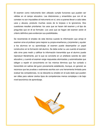 El examen como instrumento bien utilizado cumple funciones que pueden ser
válidas en el campo educativo. Las distorsiones y sinsentidos que con él se
cometan no son imputables al instrumento en sí, sino a quienes llevan a cabo tales
usos y abusos, producto muchas veces de la torpeza o la ignorancia. Dos
cuestiones resultan prioritarias: los usos que se hacen del examen y el tipo de
preguntas que en él se formulan. Los usos que se hagan del examen serán el
criterio definitivo para evidenciar sus posibilidades.
Se recomienda el empleo de esta técnica cuando la información que arroja el
examen sirve al profesor para mejorar su propia enseñanza y (re)orientar y ayudar
a los alumnos en su aprendizaje; el examen puede desempeñar un papel
constructivo en la formación del alumno. Se debe evitar su uso cuando el examen
sólo sirve para medir y calificar la información transmitida que el alumno puede
reproducir literalmente, por lo que se convierte en un artefacto carente de valor
educativo; y cuando el examen exige respuestas atomizadas y automatizadas que
obligan a repetir el conocimiento en los mismos términos que fue contado o
transmitido sin salirse del guion previamente establecido. Aunque, en general, se
reconoce que las pruebas o exámenes escritos son una herramienta limitada para
evaluar las competencias, no se descarta su empleo en el aula dado que pueden
ser útiles para valorar ciertos tipos de competencias menos complejas o de bajo
nivel taxonómico de aprendizaje.
 