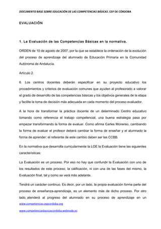 DOCUMENTO BASE SOBRE EDUCACIÓN DE LAS COMPETENCIAS BÁSICAS. CEP DE CÓRDOBA


EVALUACIÓN




1. La Evaluación de las Competencias Básicas en la normativa.

ORDEN de 10 de agosto de 2007, por la que se establece la ordenación de la evolución

del proceso de aprendizaje del alumnado de Educación Primaria en la Comunidad

Autónoma de Andalucía.

Artículo 2.

6. Los centros docentes deberán especificar en su proyecto educativo los

procedimientos y criterios de evaluación comunes que ayuden al profesorado a valorar

el grado de desarrollo de las competencias básicas y los objetivos generales de la etapa

y facilite la toma de decisión más adecuada en cada momento del proceso evaluador.

A la hora de transformar la práctica docente de un determinado Centro educativo

tomando como referencia el trabajo competencial, una buena estrategia pasa por

empezar transformando la forma de evaluar. Como afirma Carles Monereo, cambiando

la forma de evaluar el profesor deberá cambiar la forma de enseñar y el alumnado la

forma de aprender; el referente de este cambio deben ser las CCBB.

En la normativa que desarrolla curricularmente la LOE la Evaluación tiene las siguientes

características:

La Evaluación es un proceso. Por eso no hay que confundir la Evaluación con uno de

los resultados de este proceso, la calificación, ni con una de las fases del mismo, la

Evaluación final, tal y como se verá más adelante.

Tendrá un carácter continuo. Es decir, por un lado, la propia evaluación forma parte del

proceso de enseñanza-aprendizaje, es un elemento más de dicho proceso. Por otro

lado, atenderá al progreso del alumnado en su proceso de aprendizaje en un
www.competencias.cepcordoba.org

www.competenciasbasicascordoba.webnode.es
 