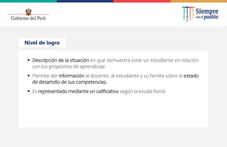 2022
Nivel de logro
 Descripción de la situación en que demuestra estar un estudiante en relación
con los propósitos de aprendizaje.
 Permite dar información al docente, al estudiante y su familia sobre el estado
de desarrollo de sus competencias.
 Es representado mediante un calificativo según la escala literal.
 