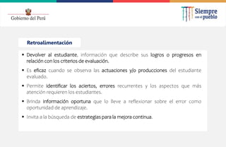2022
Retroalimentación
 Devolver al estudiante, información que describe sus logros o progresos en
relación con los criterios de evaluación.
 Es eficaz cuando se observa las actuaciones y/o producciones del estudiante
evaluado.
 Permite identificar los aciertos, errores recurrentes y los aspectos que más
atención requieren los estudiantes.
 Brinda información oportuna que lo lleve a reflexionar sobre el error como
oportunidad de aprendizaje.
 Invita a la búsqueda de estrategias para la mejora continua.
 