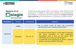 Registro en el Al final del periodo escolar 2022, en diciembre, el/la docente de EB
registrará en el SIAGIE la información referida a las competencias
desarrolladas, consignando de forma obligatoria el último nivel de
logro obtenido por el/la estudiante, o comentario predeterminado.
Modalidad Niveles Ciclo/Grado Registro
Modalidad
Inicial I
 No se colocan niveles de logro, solo conclusiones
descriptivas por cada competencia desarrollada.
Primaria III – IV - V
• Se coloca el nivel de logro B; A y AD, según lo alcanzado
por las/los estudiantes en cada competencia
desarrollada hasta el final del año escolar 2022
(diciembre). No se utilizará el nivel de logro C.
• La promoción de los estudiantes de primer a segundo
grado es automática (RVM N° 094-2020).
 