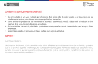 ¿Qué son las conclusiones descriptivas?:
• Son el resultado de un juicio realizado por el docente. Este juicio debe de estar basado en el desempeño de los
estudiantes de acuerdo a las diversas situaciones significativas planteadas.
• Deben explicar el progreso de los estudiantes de acuerdo a determinado periodo y debe estar en relación al nivel
esperado de la competencia (estándar de aprendizaje).
• Se deben señalar los avances, dificultades y recomendaciones que deben asumir los estudiantes para la mejora de su
aprendizaje.
• No son notas aisladas, ni promedios, ni frases sueltas, ni un adjetivo calificativo.
Ejemplo:
Juan Quispe Lozano:
Describe con autonomía, cómo ha interactuado en las diferentes actividades realizadas con su familia y qué es lo
qué es lo que más le gustó, sin embargo, no expresa cómo construyó las normas de respeto y sí las cumplió o no,
cumplió o no, por lo que es necesario continuar afianzando en él la construcción y cumplimiento de normas en
normas en las actividades cotidianas…. DE CONCLUSIONES DESCRIPTIVAS:
 