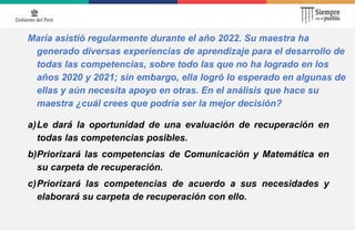 María asistió regularmente durante el año 2022. Su maestra ha
generado diversas experiencias de aprendizaje para el desarrollo de
todas las competencias, sobre todo las que no ha logrado en los
años 2020 y 2021; sin embargo, ella logró lo esperado en algunas de
ellas y aún necesita apoyo en otras. En el análisis que hace su
maestra ¿cuál crees que podría ser la mejor decisión?
a)Le dará la oportunidad de una evaluación de recuperación en
todas las competencias posibles.
b)Priorizará las competencias de Comunicación y Matemática en
su carpeta de recuperación.
c)Priorizará las competencias de acuerdo a sus necesidades y
elaborará su carpeta de recuperación con ello.
 
