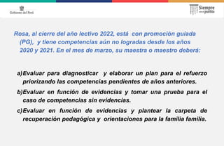 Rosa, al cierre del año lectivo 2022, está con promoción guiada
(PG), y tiene competencias aún no logradas desde los años
2020 y 2021. En el mes de marzo, su maestra o maestro deberá:
a)Evaluar para diagnosticar y elaborar un plan para el refuerzo
priorizando las competencias pendientes de años anteriores.
b)Evaluar en función de evidencias y tomar una prueba para el
caso de competencias sin evidencias.
c)Evaluar en función de evidencias y plantear la carpeta de
recuperación pedagógica y orientaciones para la familia familia.
 