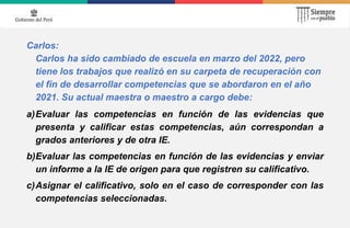 Carlos:
Carlos ha sido cambiado de escuela en marzo del 2022, pero
tiene los trabajos que realizó en su carpeta de recuperación con
el fin de desarrollar competencias que se abordaron en el año
2021. Su actual maestra o maestro a cargo debe:
a)Evaluar las competencias en función de las evidencias que
presenta y calificar estas competencias, aún correspondan a
grados anteriores y de otra IE.
b)Evaluar las competencias en función de las evidencias y enviar
un informe a la IE de origen para que registren su calificativo.
c)Asignar el calificativo, solo en el caso de corresponder con las
competencias seleccionadas.
 