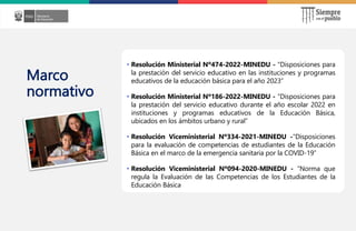 z
Marco
normativo
• Resolución Ministerial Nº474-2022-MINEDU - “Disposiciones para
la prestación del servicio educativo en las instituciones y programas
educativos de la educación básica para el año 2023”
• Resolución Ministerial Nº186-2022-MINEDU - “Disposiciones para
la prestación del servicio educativo durante el año escolar 2022 en
instituciones y programas educativos de la Educación Básica,
ubicados en los ámbitos urbano y rural”
• Resolución Viceministerial Nº334-2021-MINEDU -“Disposiciones
para la evaluación de competencias de estudiantes de la Educación
Básica en el marco de la emergencia sanitaria por la COVID-19”
• Resolución Viceministerial Nº094-2020-MINEDU - “Norma que
regula la Evaluación de las Competencias de los Estudiantes de la
Educación Básica
 