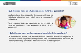La/el estudiante debe desarrollar de manera autónoma los
materiales educativos que recibió para la recuperación
pedagógica.
Cada producto debe ser organizado en un portafolio y
debe ser presentado como evidencia al iniciar el año
lectivo 2023.
¿Qué deben de hacer los estudiantes con los materiales que recibió?
¿Qué deben de hacer los docentes con el portafolio de los estudiantes?
Al inicio del año escolar la/el docente llevará a cabo una evaluación diagnóstica y
tomará en cuenta los productos del portafolio para conocer el nivel de desarrollo de
las competencias y ayudarlos a transitar hacia los niveles superiores.
 