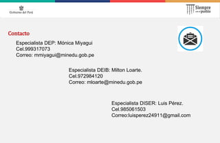 Contacto
Especialista DEP: Mónica Miyagui
Cel.999317073
Correo: mmiyagui@minedu.gob.pe
Especialista DEIB: Milton Loarte.
Cel.972984120
Correo: mloarte@minedu.gob.pe
Especialista DISER: Luis Pérez.
Cel.985061503
Correo:luisperez24911@gmail.com
 
