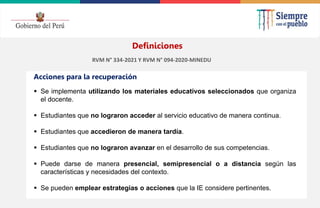 2022
 Se implementa utilizando los materiales educativos seleccionados que organiza
el docente.
 Estudiantes que no lograron acceder al servicio educativo de manera continua.
 Estudiantes que accedieron de manera tardía.
 Estudiantes que no lograron avanzar en el desarrollo de sus competencias.
 Puede darse de manera presencial, semipresencial o a distancia según las
características y necesidades del contexto.
 Se pueden emplear estrategias o acciones que la IE considere pertinentes.
Acciones para la recuperación
Definiciones
RVM N° 334-2021 Y RVM N° 094-2020-MINEDU
 