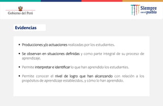 2022
Evidencias
 Producciones y/o actuaciones realizadas por los estudiantes.
 Se observan en situaciones definidas y como parte integral de su proceso de
aprendizaje.
 Permite interpretar e identificar lo que han aprendido los estudiantes.
 Permite conocer el nivel de logro que han alcanzando con relación a los
propósitos de aprendizaje establecidos, y cómo lo han aprendido.
 