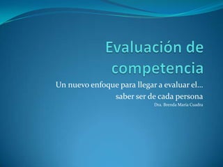 Evaluación de competencia Un nuevo enfoque para llegar a evaluar el…  saber ser de cada persona Dra. Brenda María Cuadra 