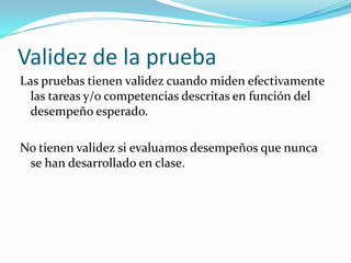 Validez de la pruebaLas pruebas tienen validez cuando miden efectivamente las tareas y/o competencias descritas en función del desempeño esperado.No tienen validez si evaluamos desempeños que nunca se han desarrollado en clase.