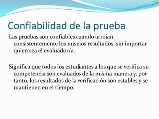 Confiabilidad de la pruebaLas pruebas son confiables cuando arrojan consistentemente los mismos resultados, sin importar quien sea el evaluador/a.Significa que todos los estudiantes a los que se verifica su competencia son evaluados de la misma manera y, por tanto, los resultados de la verificación son estables y se mantienen en el tiempo.