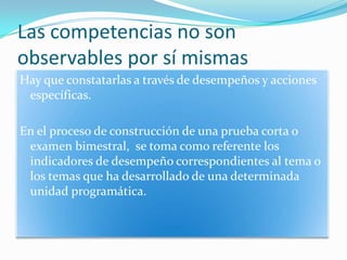 Las competencias no son observables porsímismasHay que constatarlas a través de desempeños y acciones específicas.En el proceso de construcción de una prueba corta o examen bimestral,  se toma como referente los indicadores de desempeño correspondientes al tema o los temas que ha desarrollado de una determinada unidad programática.
