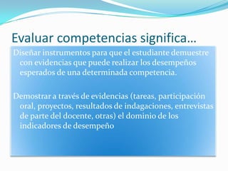 Evaluar competencias significa…Diseñar instrumentos para que el estudiante demuestre con evidencias que puede realizar los desempeños esperados de una determinada competencia.Demostrar a través de evidencias (tareas, participación oral, proyectos, resultados de indagaciones, entrevistas de parte del docente, otras) el dominio de los indicadores de desempeño