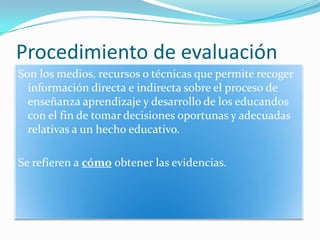 Procedimiento de evaluaciónSon los medios, recursos o técnicas que permite recoger información directa e indirecta sobre el proceso de enseñanza aprendizaje y desarrollo de los educandos con el fin de tomar decisiones oportunas y adecuadas relativas a un hecho educativo. Se refieren a cómo obtener las evidencias.