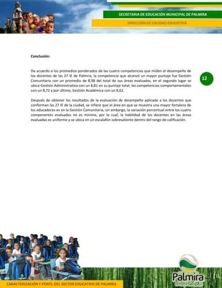 CARACTERIZACIÓN Y PERFIL DEL SECTOR EDUCATIVO DE PALMIRA
SECRETARIA DE EDUCACIÓN MUNICIPAL DE PALMIRA
DIRECCIÓN DE CALIDAD EDUCATIVA
12
Conclusión:
De acuerdo a los promedios ponderados de las cuatro competencias que miden el desempeño de
los docentes de las 27 IE de Palmira, la competencia que alcanzó un mayor puntaje fue Gestión
Comunitaria con un promedio de 8,98 del total de sus áreas evaluadas, en el segundo lugar se
ubica Gestión Administrativa con un 8,81 en su puntaje total, las competencias comportamentales
con un 8,72 y por último, Gestión Académica con un 8,62.
Después de obtener los resultados de la evaluación de desempeño aplicada a los docentes que
conforman las 27 IE de la ciudad, se infiere que el área en que se muestra una mayor fortaleza de
los educadores es en la Gestión Comunitaria, sin embargo, la variación porcentual entre los cuatro
componentes evaluados no es mínima, por lo cual, la habilidad de los docentes en las áreas
evaluadas es uniforme y se ubica en un escalafón sobresaliente dentro del rango de calificación.
 