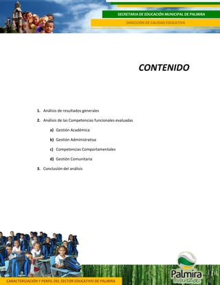 CARACTERIZACIÓN Y PERFIL DEL SECTOR EDUCATIVO DE PALMIRA
SECRETARIA DE EDUCACIÓN MUNICIPAL DE PALMIRA
DIRECCIÓN DE CALIDAD EDUCATIVA
3
CONTENIDO
1. Análisis de resultados generales
2. Análisis de las Competencias funcionales evaluadas
a) Gestión Académica
b) Gestión Administrativa
c) Competencias Comportamentales
d) Gestión Comunitaria
3. Conclusión del análisis
 