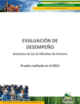 CARACTERIZACIÓN Y PERFIL DEL SECTOR EDUCATIVO DE PALMIRA
SECRETARIA DE EDUCACIÓN MUNICIPAL DE PALMIRA
DIRECCIÓN DE CALIDAD EDUCATIVA
1
EVALUACIÓN DE
DESEMPEÑO
Docentes de las IE Oficiales de Palmira
Prueba realizada en el 2012
 