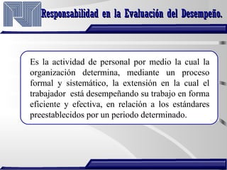 Responsabilidad en la Evaluación del Desempeño.Responsabilidad en la Evaluación del Desempeño.
Es la actividad de personal por medio la cual la
organización determina, mediante un proceso
formal y sistemático, la extensión en la cual el
trabajador está desempeñando su trabajo en forma
eficiente y efectiva, en relación a los estándares
preestablecidos por un periodo determinado.
 