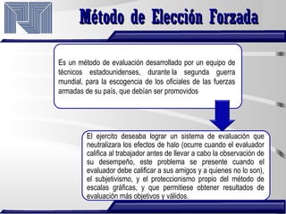Método de Elección ForzadaMétodo de Elección Forzada
Es un método de evaluación desarrollado por un equipo de
técnicos estadounidenses, durante la segunda guerra
mundial, para la escogencia de los oficiales de las fuerzas
armadas de su país, que debían ser promovidos
El ejercito deseaba lograr un sistema de evaluación que
neutralizara los efectos de halo (ocurre cuando el evaluador
califica al trabajador antes de llevar a cabo la observación de
su desempeño, este problema se presente cuando el
evaluador debe calificar a sus amigos y a quienes no lo son),
el subjetivismo, y el proteccionismo propio del método de
escalas gráficas, y que permitiese obtener resultados de
evaluación más objetivos y válidos.
 