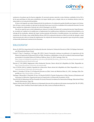 11
asistencia a los planes que les fueron asignados. Es necesario prestar atención a estas distintas cualidades de los PSP y
de los que participan en ellos para estudiarlos con mayor detalle, pero a simple vista no se visualizan efectos como los
observados en la evolución del portafolio.
Si bien se ha logrado una mayor disposición de los profesores a la evaluación quedan desafíos por lograr en lo forma-
tivo. En base a varios estudios se sabe que los docentes hacen poco uso de los resultados de la evaluación docente. En esta
línea, también ha colaborado el informe de la OECD (Santiago et al, 2013).
Uno de los aspectos que se está trabajando por mejorar es la labor formativa de la evaluación docente. Específicamen-
te, se podría ver cambios en la medida que se implementen las modificaciones definitivas al manual del portafolio y a la
entrega de los resultados, además del mayor involucramiento del docente, el establecimiento y los municipios con esta
evaluación. En el fondo, como señaló Bárbara Bruns (2013) la evaluación docente en Chile ha servido de ejemplo a nivel
internacional, pero ahora es tiempo de implementar un conjunto de innovaciones que apunten a que esta permita y apoye
el desarrollo profesional continuo de los docentes.
BIBLIOGRAFÍA9
Bruns, B .(2013).La importancia de la evaluación docente. Seminario: Evaluación Docente en Chile: Un Enfoque Internacio-
nal. [Presentación Power Point].
Cortés, F., Taut, S., Santelices, V.  Lagos, M.J. (2011, Enero). Formación continua en profesores y la experiencia de los
Planes de Superación Profesional (PSP) en Chile: Fortalezas y debilidades a la luz de la evidencia internacional Paper
presentado en Sociedad Chilena de Políticas Públicas, Enero 19, 2011, Santiago, Chile. En:
	 http://www.sociedadpoliticaspublicas.cl/archivos/BLOQUEM/Docentes_y_Directivos_Escolares/Presentacion%20
Sandy%20Taut%2019%201%2012.pdf
Decreto nº 192 (2004). Reglamento sobre Evaluación Docente. Diario oficial de la República de Chile. Disponible en:
http://www.docentemas.cl/docentes_documentos.php
Ley nº 20.501 (2011). Calidad y Equidad de la Educación. Diario oficial de la República de Chile. Disponible en: http://
www.docentemas.cl/docentes_documentos.php
Manzi, J., González, R.  Sun, Y. La Evaluación Docente en Chile. Centro de Medición Mide UC, 2011. Santiago, Chile. Dis-
ponible en: http://www.mideuc.cl/libroed/
Santiago, P, Benavides, F, Charlotte, D, Goe, L  Nusche D.(2013). Teacher Evaluaction in Chile. Reviews of Evaluation and
Assessment in Education. Organización para la Cooperación y el Desarrollo Económico, OCDE.
Tran, M. (2013). Robustness Of Two Formulas To Correct Pearson Correlation For Restriction Of Range. Educational Policy
Studies Dissertations. Paper 84.
Zapata, A  Herrada, M. (2013). Mejoras en el desempeño docente de los profesores del sistema municipal (Inf. Téc. Nº1305).
Santiago, Chile: Pontificia Universidad Católica de Chile, Centro de Medición Mide UC.
9
	 Agradezco de manera especial el aporte de María Rosa García (Mide UC) y Alvaro Zapata (Mide UC) por sus valiosos aportes.
 