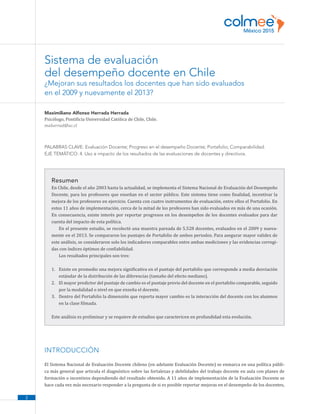 2
Maximiliano Alfonso Herrada Herrada
Psicólogo, Pontificia Universidad Católica de Chile, Chile.
maherrad@uc.cl
PALABRAS CLAVE: Evaluación Docente; Progreso en el desempeño Docente; Portafolio; Comparabilidad.
EJE TEMÁTICO: 4. Uso e impacto de los resultados de las evaluaciones de docentes y directivos.
Resumen
En Chile, desde el año 2003 hasta la actualidad, se implementa el Sistema Nacional de Evaluación del Desempeño
Docente, para los profesores que enseñan en el sector público. Este sistema tiene como finalidad, incentivar la
mejora de los profesores en ejercicio. Cuenta con cuatro instrumentos de evaluación, entre ellos el Portafolio. En
estos 11 años de implementación, cerca de la mitad de los profesores han sido evaluados en más de una ocasión.
En consecuencia, existe interés por reportar progresos en los desempeños de los docentes evaluados para dar
cuenta del impacto de esta política.
En el presente estudio, se recolectó una muestra pareada de 5.528 docentes, evaluados en el 2009 y nueva-
mente en el 2013. Se compararon los puntajes de Portafolio de ambos periodos. Para asegurar mayor validez de
este análisis, se consideraron solo los indicadores comparables entre ambas mediciones y las evidencias corregi-
das con índices óptimos de confiabilidad.
Los resultados principales son tres:
1.	 Existe en promedio una mejora significativa en el puntaje del portafolio que corresponde a media desviación
estándar de la distribución de las diferencias (tamaño del efecto mediano).
2.	 El mayor predictor del puntaje de cambio es el puntaje previo del docente en el portafolio comparable, seguido
por la modalidad o nivel en que enseña el docente.
3.	 Dentro del Portafolio la dimensión que reporta mayor cambio es la interacción del docente con los alumnos
en la clase filmada.
Este análisis es preliminar y se requiere de estudios que caractericen en profundidad esta evolución.
INTRODUCCIÓN
El Sistema Nacional de Evaluación Docente chileno (en adelante Evaluación Docente) se enmarca en una política públi-
ca más general que articula el diagnóstico sobre las fortalezas y debilidades del trabajo docente en aula con planes de
formación o incentivos dependiendo del resultado obtenido. A 11 años de implementación de la Evaluación Docente se
hace cada vez más necesario responder a la pregunta de si es posible reportar mejoras en el desempeño de los docentes,
Sistema de evaluación
del desempeño docente en Chile
¿Mejoran sus resultados los docentes que han sido evaluados
en el 2009 y nuevamente el 2013?
 