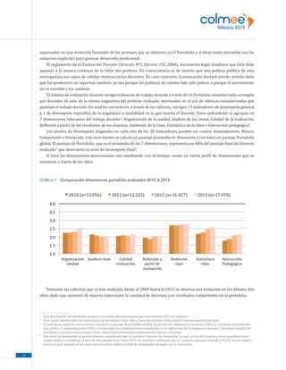 3
expresadas en una evolución favorable de los puntajes que se obtienen en el Portafolio y si éstas están asociadas con los
esfuerzos explícitos para generar desarrollo profesional.
El reglamento de la Evaluación Docente (Articulo Nº1, Decreto 192, 2004), documento legal, establece que ésta debe
apuntar a la mejora continua de la labor del profesor. En consecuencia es de interés que una política pública de esta
envergadura sea capaz de señalar mejoras en los docentes. En caso contrario, la evaluación docente pierde sentido dado
que los profesores no reportan cambios, ya sea porque las políticas de cambio han sido pobres o porque el instrumento
no es sensible a los cambios.
El sistema de evaluación docente recoge evidencias de trabajo docente a través de un Portafolio estandarizado corregido
por docentes de aula, de la misma asignatura del profesor evaluado, entrenados en el uso de rúbricas estandarizadas que
puntúan el trabajo docente. En total los correctores, a través de las rúbricas, corrigen 19 indicadores de desempeño general
y 1 de desempeño específico de la asignatura o modalidad en la que enseña el docente. Estos indicadores se agrupan en
7 dimensiones relevantes del trabajo docente1
: Organización de la unidad, Análisis de las clases, Calidad de la evaluación,
Reflexión a partir de los resultados de los alumnos, Ambiente de la clase, Estructura de la clase e Interacción pedagógica2
.
Los niveles de desempeño asignados en cada uno de los 20 indicadores pueden ser cuatro: Insatisfactorio, Básico,
Competente o Destacado. Con esos niveles se calcula un puntaje promedio en dimensión y con éstos un puntaje Portafolio
global. El puntaje de Portafolio, que es el promedio de las 7 dimensiones, representa un 60% del puntaje final del docente
evaluado3
que determina su nivel de desempeño final4
.
Si bien las dimensiones mencionadas van cambiando con el tiempo, existe un cierto perfil de dimensiones que se
mantiene a través de los años:
Gráfico 1  Comparación dimensiones portafolio evaluados 2010 al 2013
Tomando las cohortes que se han evaluado desde el 2009 hasta el 2013 se observa una evolución en los últimos dos
años, dado que aumenta de manera importante la cantidad de docentes con resultados competentes en el portafolio.
1
	 Esta descripción del portafolio obedece a la versión del instrumento para los períodos 2012 en adelante.
2
	 Para mayor detalle sobre los indicadores del portafolio visite: http://www.docentemas.cl/docentes03_informe_ponderacion.php.
3
	 El puntaje de todos los instrumentos considera el puntaje de portafolio (60%), el informe de referencia de terceros (10%), la entrevista del evaluador
par (20%) y la autoevaluación (10%), considerando las ponderaciones establecidas en el reglamento de la evaluación docente. Para mayor detalle del
portafolio y los otros instrumentos visite: http://www.docentemas.cl/docentes03_informe_como.php.
4
	 Este nivel de desempeño es posteriormente considerado por la Comisión Comunal de Evaluación, la cual, a la luz del reporte y otras consideraciones,
puede ratificar o modificar el nivel de desempeño final. Hasta 2012, los docentes ratificados por la comisión comunal asciende a 94,2%, lo que implica
que en la gran mayoría de los casos esta comisión ratifica el nivel de desempeño otorgado por la evaluación.
 