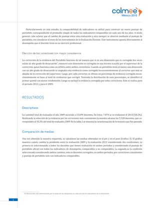 6
Particularmente en este estudio, la comparabilidad de indicadores se utilizó para construir un nuevo puntaje de
portafolio correspondiente al promedio simple de todos los indicadores comparables en cada uno de los años. A modo
general, cabe aclarar que el cambio de puntaje entre una evaluación y otra siempre se observó mediante el puntaje de
portafolio, sin considerar el resto de los instrumentos de la Evaluación Docente. Este instrumento apunta directamente al
desempeño que el docente tiene en su ejercicio profesional.
Elección de los correctores con mayor consistencia
La corrección de la evidencia del Portafolio funciona de tal manera que si en una dimensión que es corregida dos veces
existe un alto grado de desacuerdo7
, entonces esta dimensión es corregida en una tercera ocasión por el supervisor de la
corrección, quien funciona como un árbitro entre ambos correctores. Cuando un portafolio tenía al menos una dimensión
con un alto grado de desacuerdo se asignaba esta evidencia como corregida inconsistentemente al corrector que más se
alejaba de la corrección del supervisor. Luego, por cada corrector, se obtuvo un porcentaje de evidencia corregida incon-
sistentemente en base al total de evidencias que corrigió. Teniendo la distribución de esos porcentajes, se identificó el
primer quintil con menor rendimiento. Luego se excluyó la evidencia corregida por estos correctores. Esto se realiza para
el periodo 2013 y para el 2009.
RESULTADOS
Descriptivos
La cantidad total de evaluados el año 2009 asciende a 15.699 docentes. De éstos, 7.874 se re-evaluaron el 2013 (50.2%).
Realizando la selección de la evidencia por los correctores más consistentes la muestra alcanza los 5.528 docentes, que co-
rresponden al 35.2% del total de evaluados 2009. En la tabla 2 se muestra la caracterización de la muestra que fue pareada.
Comparación de medias
Una vez obtenida la muestra requerida, se calcularon las medias obtenidas en el pre y en el post (Gráfico 3). El gráfico
muestra cuánto cambia la pendiente entre la evaluación 2009 y la evaluación 2013 considerando dos condiciones. La
primera es seleccionando a todos los docentes que tienen evaluación en ambos períodos y considerando el puntaje de
portafolio oficial con todos los indicadores de desempeño, comparables y no comparables. La segunda es la condición
seleccionada considerando ambos cambios, esto es docentes corregidos, en ambos periodos, por correctores consistentes
y puntaje de portafolio solo con indicadores comparables.
7
	 El desacuerdo está determinado por la suma de las distancias en cada uno de los indicadores de la dimensión
 