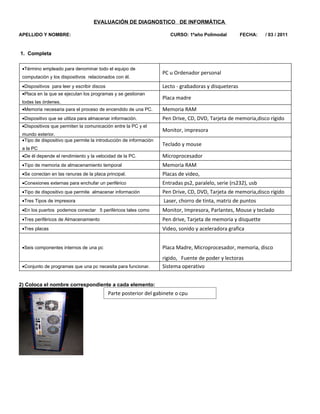 EVALUACIÓN DE DIAGNOSTICO DE INFORMÁTICA

APELLIDO Y NOMBRE:                                                     CURSO: 1ºaño Polimodal          FECHA:    / 03 / 2011



1. Completa

 •Término empleado para denominar todo el equipo de
                                                                    PC u Ordenador personal
 computación y los dispositivos relacionados con él.

 •Dispositivos para leer y escribir discos                          Lecto - grabadoras y disqueteras
 •Placa en la que se ejecutan los programas y se gestionan
                                                                    Placa madre
 todas las órdenes.
 •Memoria necesaria para el proceso de encendido de una PC.         Memoria RAM
 •Dispositivo que se utiliza para almacenar información.            Pen Drive, CD, DVD, Tarjeta de memoria,disco rígido
 •Dispositivos que permiten la comunicación entre la PC y el
                                                                    Monitor, impresora
 mundo exterior.
 •Tipo de dispositivo que permite la introducción de información
                                                                    Teclado y mouse
 a la PC
 •De él depende el rendimiento y la velocidad de la PC.             Microprocesador
 •Tipo de memoria de almacenamiento temporal                        Memoria RAM
 •Se conectan en las ranuras de la placa principal.                 Placas de video,
 •Conexiones externas para enchufar un periférico                   Entradas ps2, paralelo, serie (rs232), usb
 •Tipo de dispositivo que permite almacenar información             Pen Drive, CD, DVD, Tarjeta de memoria,disco rígido
 •Tres Tipos de impresora                                           Laser, chorro de tinta, matriz de puntos
 •En los puertos podemos conectar 5 periféricos tales como          Monitor, Impresora, Parlantes, Mouse y teclado
 •Tres periféricos de Almacenamiento                                Pen drive, Tarjeta de memoria y disquette
 •Tres placas                                                       Video, sonido y aceleradora grafica


 •Seis componentes internos de una pc                               Placa Madre, Microprocesador, memoria, disco
                                                                    rigido, Fuente de poder y lectoras
 •Conjunto de programas que una pc necesita para funcionar.         Sistema operativo


2) Coloca el nombre correspondiente a cada elemento:
                                             Parte posterior del gabinete o cpu
 