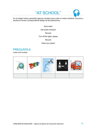 “AT SCHOOL”
En el colegio hemos aprendido algunos consejos para cuidar el medio ambiente. Escucha y
escribe el número correspondiente debajo de las ilustraciones:


                                        Save water
                                   Use public transport
                                          Recycle
                                 Turn off the lights, please
                                          Recycle
                                     Clean your planet


PREGUNTA 6
Listen and number:




CONSEJERÍA DE EDUCACIÓN I Agencia Andaluza de Evaluación Educativa                  11
 