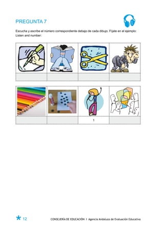 PREGUNTA 7
Escucha y escribe el número correspondiente debajo de cada dibujo. Fíjate en el ejemplo:
Listen and number:




                                                        1




Ø 12                     CONSEJERÍA DE EDUCACIÓN I Agencia Andaluza de Evaluación Educativa
 
