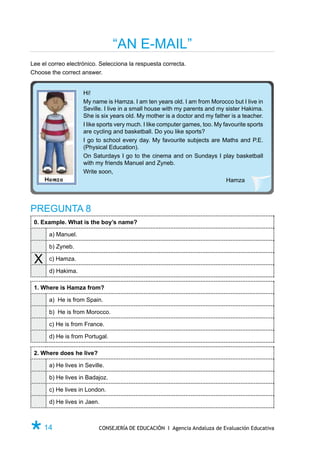 “AN E-MAIL”
Lee el correo electrónico. Selecciona la respuesta correcta.
Choose the correct answer.


                     Hi!
                     My name is Hamza. I am ten years old. I am from Morocco but I live in
                     Seville. I live in a small house with my parents and my sister Hakima.
                     She is six years old. My mother is a doctor and my father is a teacher.
                     I like sports very much. I like computer games, too. My favourite sports
                     are cycling and basketball. Do you like sports?
                     I go to school every day. My favourite subjects are Maths and P.E.
                     (Physical Education).
                     On Saturdays I go to the cinema and on Sundays I play basketball
                     with my friends Manuel and Zyneb.
                     Write soon,
                                                                              Hamza




PREGUNTA 8
 0. Example. What is the boy’s name?

       a) Manuel.

       b) Zyneb.

 X     c) Hamza.

       d) Hakima.

 1. Where is Hamza from?

       a) He is from Spain.

       b) He is from Morocco.

       c) He is from France.

       d) He is from Portugal.

 2. Where does he live?

       a) He lives in Seville.

       b) He lives in Badajoz.

       c) He lives in London.

       d) He lives in Jaen.



Ø 14                       CONSEJERÍA DE EDUCACIÓN I Agencia Andaluza de Evaluación Educativa
 