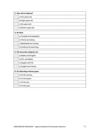 3. How old is Hakima?

       a) Ten years old.

       b) Eight years old.

       c) Six years old.

       d) Eleven years old.

 4. He likes

       a) Football and basketball.

       b) Tennis and skiing.

       c) Basketball and cycling.

       d) Surfing and swimming.

 5. His favourite subjects are:

       a) Maths and English.

       b) P.E. and Maths.

       c) English and P.E.

       d) English and History.

 6. On Saturdays Hamza goes

       a) To the cinema.

       b) To the beach.

       c) To the zoo.

       d) To the park.




CONSEJERÍA DE EDUCACIÓN I Agencia Andaluza de Evaluación Educativa   15
 