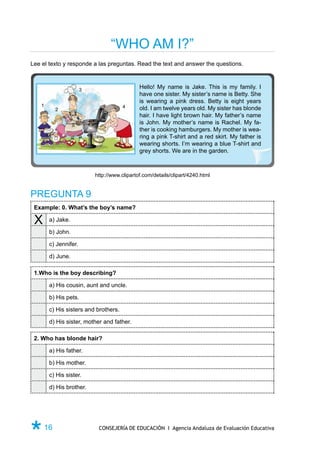 “WHO AM I?”
Lee el texto y responde a las preguntas. Read the text and answer the questions.



                       3
                                              Hello! My name is Jake. This is my family. I
                                              have one sister. My sister’s name is Betty. She
                                              is wearing a pink dress. Betty is eight years
    1                                  4
          2                                   old. I am twelve years old. My sister has blonde
                                              hair. I have light brown hair. My father’s name
                                              is John. My mother’s name is Rachel. My fa-
                                              ther is cooking hamburgers. My mother is wea-
                                              ring a pink T-shirt and a red skirt. My father is
                                              wearing shorts. I’m wearing a blue T-shirt and
                                              grey shorts. We are in the garden.



                           http://www.clipartof.com/details/clipart/4240.html


PREGUNTA 9
 Example: 0. What’s the boy’s name?

 X      a) Jake.

        b) John.

        c) Jennifer.

        d) June.

 1.Who is the boy describing?

        a) His cousin, aunt and uncle.

        b) His pets.

        c) His sisters and brothers.

        d) His sister, mother and father.

 2. Who has blonde hair?

        a) His father.

        b) His mother.

        c) His sister.

        d) His brother.




Ø 16                        CONSEJERÍA DE EDUCACIÓN I Agencia Andaluza de Evaluación Educativa
 