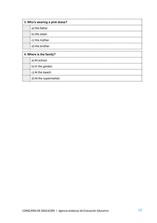 3. Who’s wearing a pink dress?

       a) His father.

       b) His sister.

       c) His mother.

       d) His brother.

 4. Where is the family?

       a) At school.

       b) In the garden.

       c) At the beach.

       d) At the supermarket.




CONSEJERÍA DE EDUCACIÓN I Agencia Andaluza de Evaluación Educativa   17
 