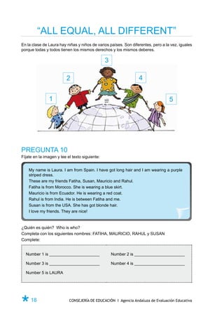 “ALL EQUAL, ALL DIFFERENT”
En la clase de Laura hay niñas y niños de varios países. Son diferentes, pero a la vez, iguales
porque todas y todos tienen los mismos derechos y los mismos deberes.

                                                3

                         2                                       4


               1                                                                  5




PREGUNTA 10
Fíjate en la imagen y lee el texto siguiente:


    My name is Laura. I am from Spain. I have got long hair and I am wearing a purple
    striped dress.
    These are my friends Fatiha, Susan, Mauricio and Rahul.
    Fatiha is from Morocco. She is wearing a blue skirt.
    Mauricio is from Ecuador. He is wearing a red coat.
    Rahul is from India. He is between Fatiha and me.
    Susan is from the USA. She has got blonde hair.
    I love my friends. They are nice!


¿Quién es quién? Who is who?
Completa con los siguientes nombres: FATIHA, MAURICIO, RAHUL y SUSAN
Complete:


  Number 1 is ________________________              Number 2 is ________________________

  Number 3 is ________________________              Number 4 is ________________________

  Number 5 is LAURA




Ø 18                       CONSEJERÍA DE EDUCACIÓN I Agencia Andaluza de Evaluación Educativa
 