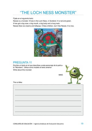 “THE LOCH NESS MONSTER”
Fíjate en el siguiente texto:
Nessie is a monster. It lives in the Loch Ness, in Scotland. It is red and green.
It has got a big nose, a big mouth, a big body and a long neck.
Nessie likes ice creams and lollipops. It likes children, too! I like Nessie. It is nice.




PREGUNTA 11
Escribe un texto en el que describas a este personaje de la pelícu-
la “Monsters”. Utiliza como modelo el texto anterior:
Write about this monster:

                                                                  MIKE



This is Mike


  _____________________________________________________________________________


  _____________________________________________________________________________


  _____________________________________________________________________________


  _____________________________________________________________________________


  _____________________________________________________________________________




CONSEJERÍA DE EDUCACIÓN I Agencia Andaluza de Evaluación Educativa                          19
 