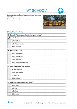 “AT SCHOOL”
Lee las preguntas. Escucha y selecciona la respuesta
correcta.
Listen and choose the correct answer.




PREGUNTA 12
 0. Example. Where does the student go to school?

 X    a) In Portland.

      b) In Portugal.

      c) In Pennsylvania.

      d) In Penticton.

 1. Where is Oregon?

      a) It’s in Portland.

      b) It’s in Portugal.

      c) It’s in Spain.

      d) It’s in the United States.

 2. Does the student like school?

      a) Yes, she does.

      b) No, she doesn’t.

      c) Yes, it is.

      d) No, it isn’t.

 3. How does the student go to school?

      a) On foot.

      b) By car.

      c) By bus.

      d) By train.




Ø 20                         CONSEJERÍA DE EDUCACIÓN I Agencia Andaluza de Evaluación Educativa
 
