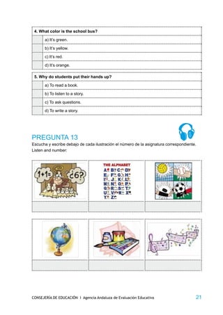 4. What color is the school bus?

       a) It’s green.

       b) It’s yellow.

       c) It’s red.

       d) It’s orange.

 5. Why do students put their hands up?

       a) To read a book.

       b) To listen to a story.

       c) To ask questions.

       d) To write a story.




PREGUNTA 13
Escucha y escribe debajo de cada ilustración el número de la asignatura correspondiente.
Listen and number:




CONSEJERÍA DE EDUCACIÓN I Agencia Andaluza de Evaluación Educativa                     21
 