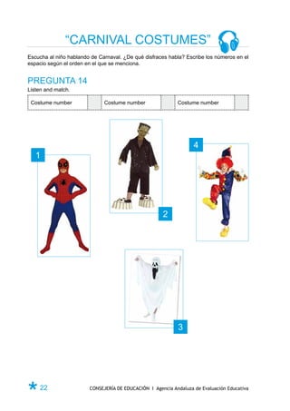 “CARNIVAL COSTUMES”
Escucha al niño hablando de Carnaval. ¿De qué disfraces habla? Escribe los números en el
espacio según el orden en el que se menciona.


PREGUNTA 14
Listen and match.

 Costume number               Costume number                Costume number




                                                                   4
   1




                                                      2




                                                            3




Ø 22                    CONSEJERÍA DE EDUCACIÓN I Agencia Andaluza de Evaluación Educativa
 