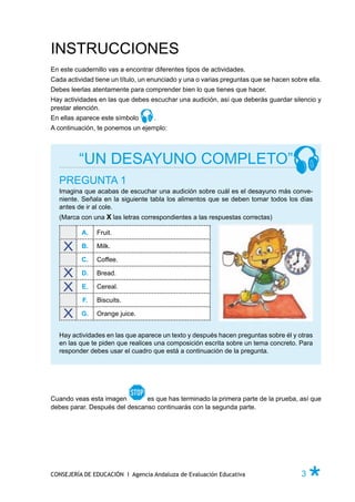 INSTRUCCIONES
En este cuadernillo vas a encontrar diferentes tipos de actividades.
Cada actividad tiene un título, un enunciado y una o varias preguntas que se hacen sobre ella.
Debes leerlas atentamente para comprender bien lo que tienes que hacer.
Hay actividades en las que debes escuchar una audición, así que deberás guardar silencio y
prestar atención.
En ellas aparece este símbolo       .
A continuación, te ponemos un ejemplo:




         “UN DESAYUNO COMPLETO”
  PREGUNTA 1
  Imagina que acabas de escuchar una audición sobre cuál es el desayuno más conve-
  niente. Señala en la siguiente tabla los alimentos que se deben tomar todos los días
  antes de ir al cole.
  (Marca con una X las letras correspondientes a las respuestas correctas)

          A.    Fruit.

          B.    Milk.

          C.    Coffee.

          D.    Bread.

          E.    Cereal.

           F.   Biscuits.

          G.    Orange juice.


  Hay actividades en las que aparece un texto y después hacen preguntas sobre él y otras
  en las que te piden que realices una composición escrita sobre un tema concreto. Para
  responder debes usar el cuadro que está a continuación de la pregunta.




Cuando veas esta imagen        es que has terminado la primera parte de la prueba, así que
debes parar. Después del descanso continuarás con la segunda parte.




CONSEJERÍA DE EDUCACIÓN I Agencia Andaluza de Evaluación Educativa                     3   Ø
 
