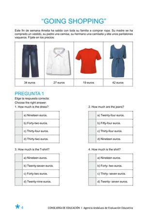 “GOING SHOPPING”
Este fin de semana Amelia ha salido con toda su familia a comprar ropa. Su madre se ha
comprado un vestido, su padre una camisa, su hermano una camiseta y ella unos pantalones
vaqueros. Fíjate en los precios:




       34 euros                  27 euros               19 euros               42 euros



PREGUNTA 1
Elige la respuesta correcta:
Choose the right answer:
1. How much is the dress?	                                  2. How much are the jeans?

       a) Nineteen euros.                                          a) Twenty-four euros.

       b) Forty-two euros.                                         b) Fifty-four euros.

       c) Thirty-four euros.                                       c) Thirty-four euros.

       d) Thirty-two euros.                                        d) Nineteen euros.


3. How much is the T-shirt?	                                4. How much is the shirt?

       a) Nineteen euros.                                          a) Nineteen euros.

       b) Twenty-seven euros.                                      b) Forty- two euros.

       c) Forty-two euros.                                         c) Thirty- seven euros.

       d) Twenty-nine euros.                                       d) Twenty- seven euros.




Ø4                           CONSEJERÍA DE EDUCACIÓN I Agencia Andaluza de Evaluación Educativa
 
