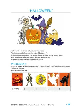 “HALLOWEEN”




Halloween is a traditional festival in many countries.
People celebrate Halloween on the night of October 31st.
Children wear costumes and they go from house to house saying “Trick or Treat”.
They sometimes dress up as ghosts, witches, skeletons, cats…
Some people decorate their houses with pumpkins.


PREGUNTA 2
Busca en el texto la palabra relacionada con cada ilustración. Escríbela debajo de la imagen.
Fíjate en el ejemplo:
Write words from the text:




 1. PUMPKIN        2.                 3.                4.                 5.




CONSEJERÍA DE EDUCACIÓN I Agencia Andaluza de Evaluación Educativa                    5   Ø
 