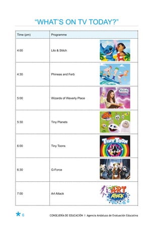 “WHAT’S ON TV TODAY?”
Time (pm)       Programme




4:00            Lilo & Stitch




4:30            Phineas and Ferb




5:00            Wizards of Waverly Place




5:30            Tiny Planets




6:00            Tiny Toons




6:30            G-Force




7:00            Art Attack




Ø6             CONSEJERÍA DE EDUCACIÓN I Agencia Andaluza de Evaluación Educativa
 