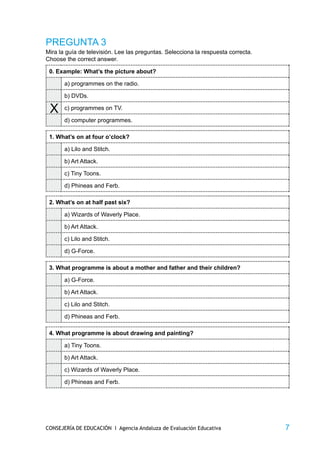 PREGUNTA 3
Mira la guía de televisión. Lee las preguntas. Selecciona la respuesta correcta.
Choose the correct answer.

 0. Example: What’s the picture about?

       a) programmes on the radio.

       b) DVDs.

 X     c) programmes on TV.

       d) computer programmes.

 1. What’s on at four o’clock?

       a) Lilo and Stitch.

       b) Art Attack.

       c) Tiny Toons.

       d) Phineas and Ferb.

 2. What’s on at half past six?

       a) Wizards of Waverly Place.

       b) Art Attack.

       c) Lilo and Stitch.

       d) G-Force.

 3. What programme is about a mother and father and their children?

       a) G-Force.

       b) Art Attack.

       c) Lilo and Stitch.

       d) Phineas and Ferb.

 4. What programme is about drawing and painting?

       a) Tiny Toons.

       b) Art Attack.

       c) Wizards of Waverly Place.

       d) Phineas and Ferb.




CONSEJERÍA DE EDUCACIÓN I Agencia Andaluza de Evaluación Educativa                 7
 